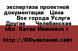 экспертиза проектной документации › Цена ­ 10 000 - Все города Услуги » Другие   . Челябинская обл.,Катав-Ивановск г.